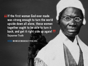"If the first woman God ever made was strong enough to turn the world upside down all alone, These women ought to be able to turn it back, and get it right side up again!" Sojourner Truth