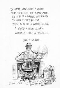 "In utter loneliness a writer tries to explain the inexplicable and if if he is a writer wise enough to know it can't be done, then he is not a writer at all. A good writer always works at the impossible." John Steinbeck